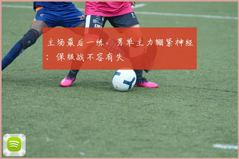 主场最后一练,男单主力绷紧神经:保级战不容有失