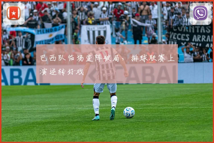 巴西队临场变阵破局，排球联赛上演逆转好戏