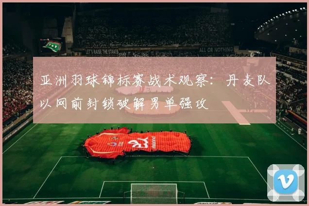 亚洲羽球锦标赛战术观察：丹麦队以网前封锁破解男单强攻