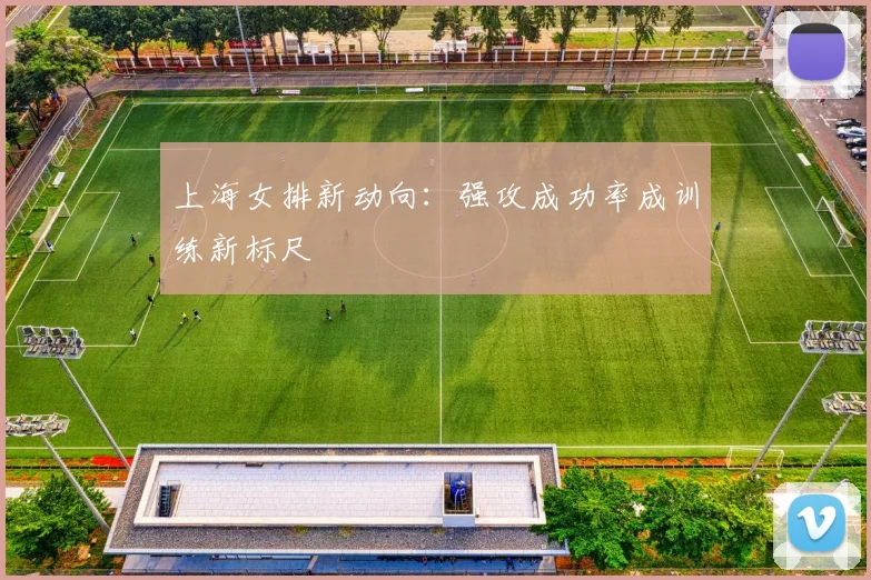上海女排新动向：强攻成功率成训练新标尺