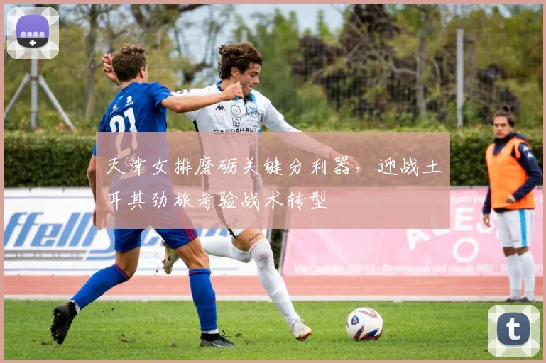 天津女排磨砺关键分利器，迎战土耳其劲旅考验战术转型