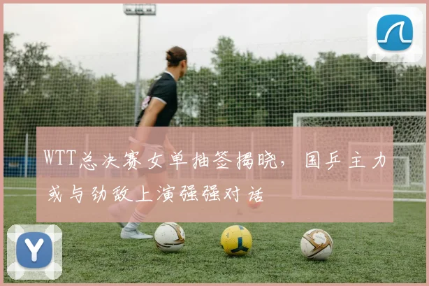 WTT总决赛女单抽签揭晓,国乒主力或与劲敌上演强强对话