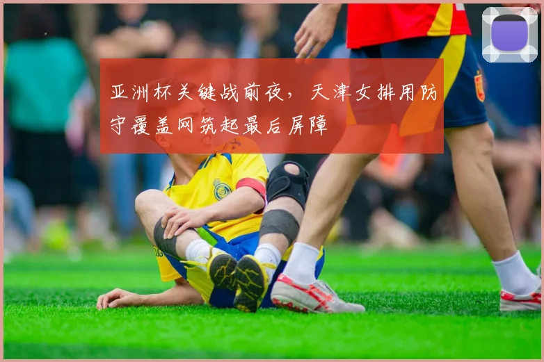 亚洲杯关键战前夜,天津女排用防守覆盖网筑起最后屏障