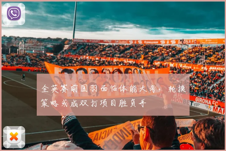 全英赛前国羽面临体能大考，轮换策略或成双打项目胜负手