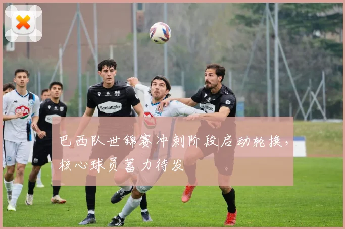 巴西队世锦赛冲刺阶段启动轮换，核心球员蓄力待发