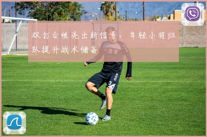 双打合练亮出新信号,年轻小将归队提升战术储备