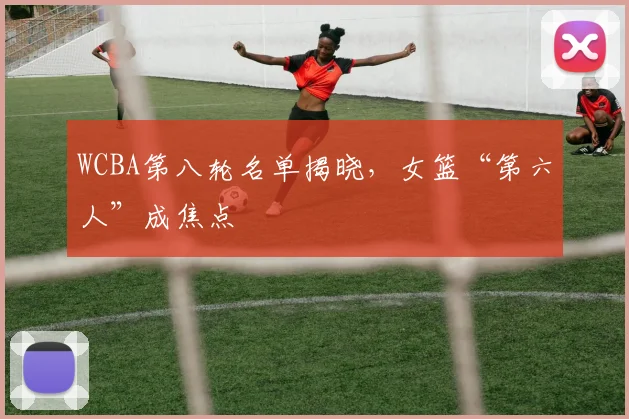 WCBA第八轮名单揭晓，女篮“第六人”成焦点