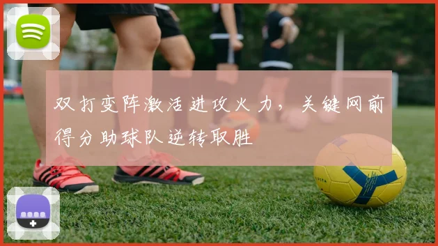 双打变阵激活进攻火力，关键网前得分助球队逆转取胜