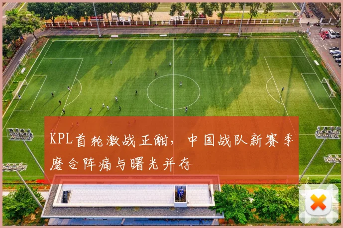 KPL首轮激战正酣，中国战队新赛季磨合阵痛与曙光并存