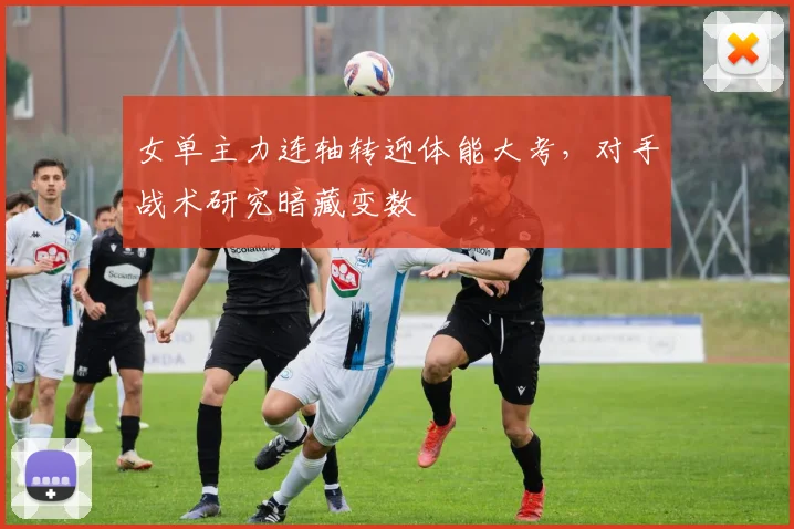 女单主力连轴转迎体能大考，对手战术研究暗藏变数