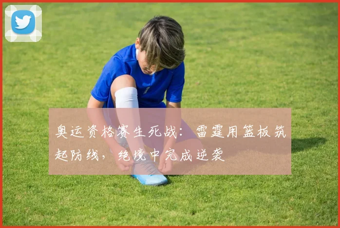 奥运资格赛生死战：雷霆用篮板筑起防线，绝境中完成逆袭