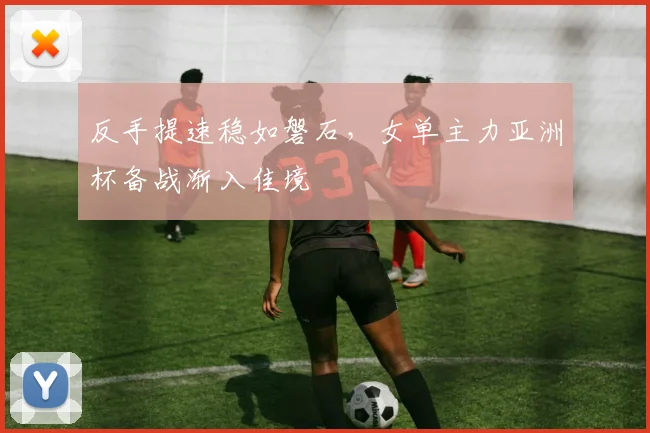 反手提速稳如磐石，女单主力亚洲杯备战渐入佳境