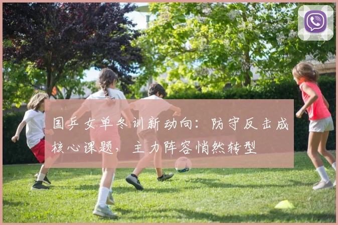 国乒女单冬训新动向：防守反击成核心课题，主力阵容悄然转型