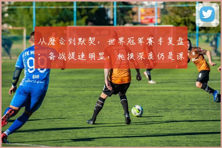从磨合到默契，世界冠军赛季复盘：备战提速明显，轮换深度仍是课题