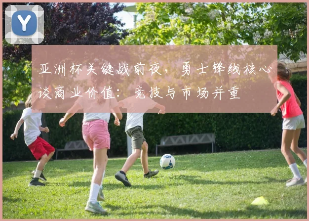 亚洲杯关键战前夜,勇士锋线核心谈商业价值:竞技与市场并重