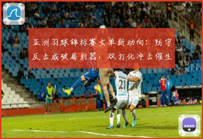 亚洲羽球锦标赛女单新动向:防守反击成破局利器,双打化冲击催生战术变革