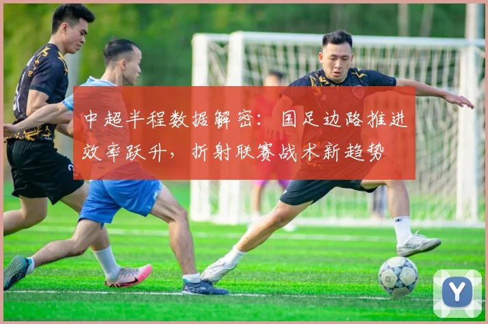 中超半程数据解密：国足边路推进效率跃升，折射联赛战术新趋势