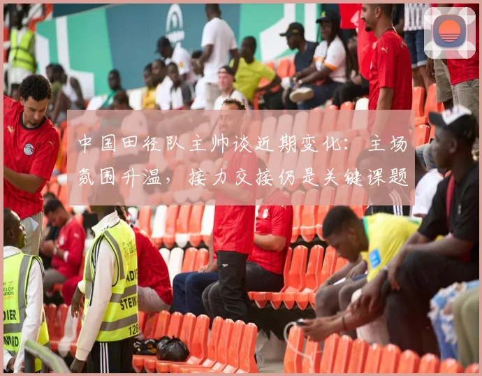 中国田径队主帅谈近期变化:主场氛围升温,接力交接仍是关键课题