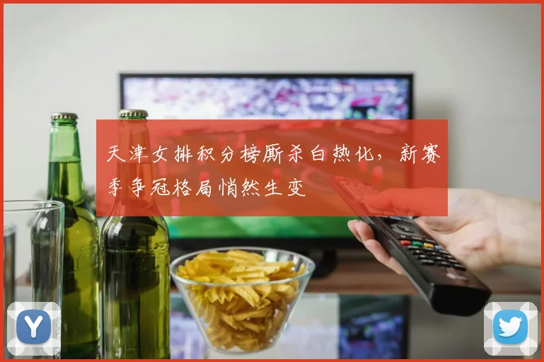 天津女排积分榜厮杀白热化，新赛季争冠格局悄然生变