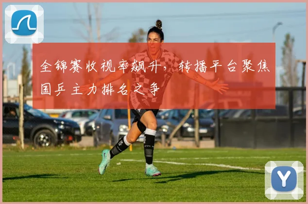 全锦赛收视率飙升，转播平台聚焦国乒主力排名之争