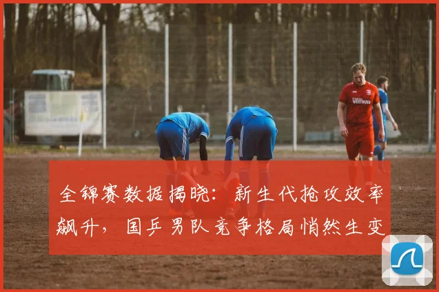 全锦赛数据揭晓:新生代抢攻效率飙升,国乒男队竞争格局悄然生变