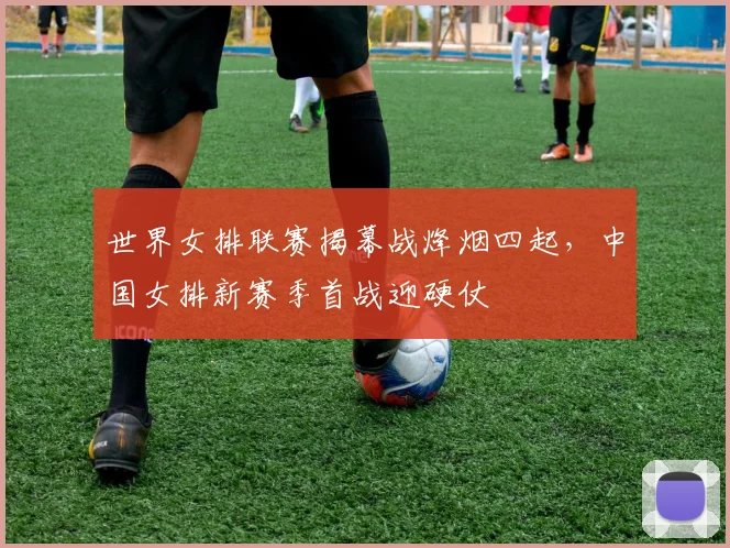 世界女排联赛揭幕战烽烟四起,中国女排新赛季首战迎硬仗