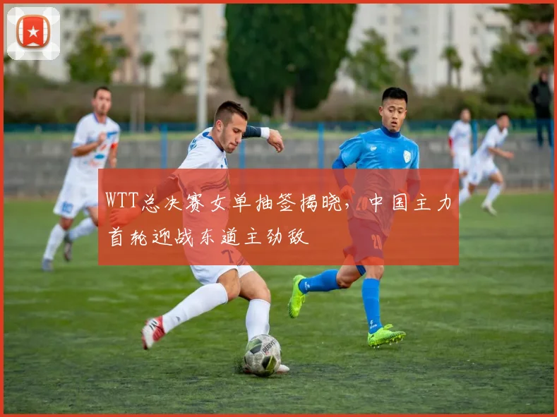 WTT总决赛女单抽签揭晓，中国主力首轮迎战东道主劲敌