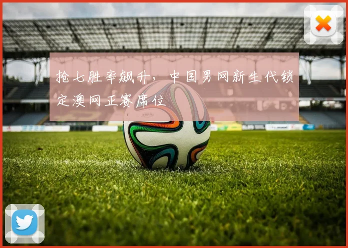 抢七胜率飙升,中国男网新生代锁定澳网正赛席位