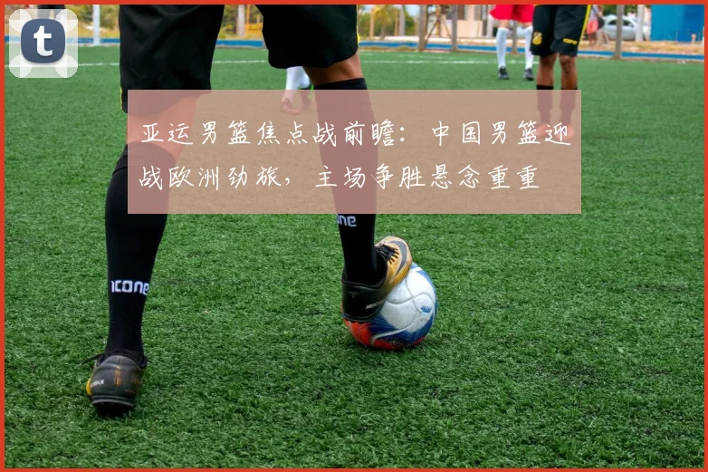 亚运男篮焦点战前瞻:中国男篮迎战欧洲劲旅,主场争胜悬念重重