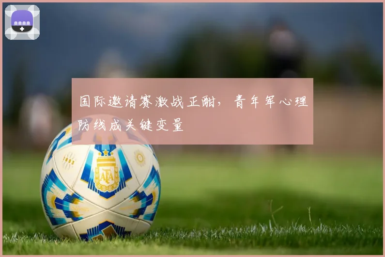 国际邀请赛激战正酣，青年军心理防线成关键变量