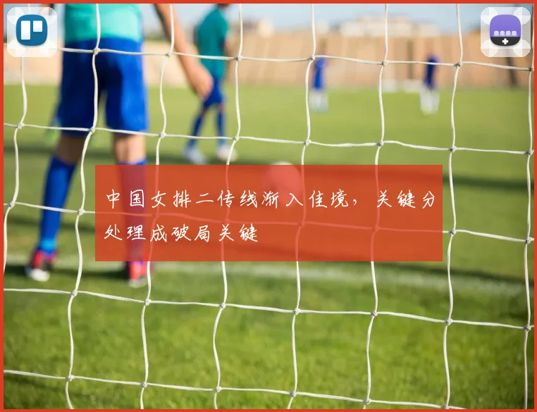中国女排二传线渐入佳境,关键分处理成破局关键