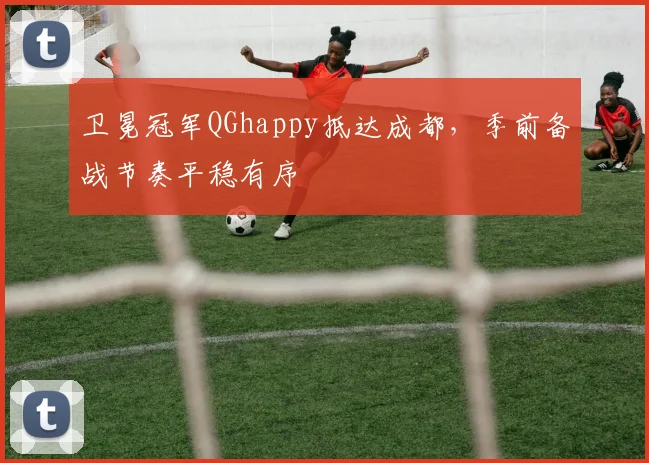 卫冕冠军QGhappy抵达成都,季前备战节奏平稳有序