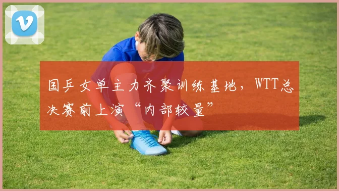 国乒女单主力齐聚训练基地,WTT总决赛前上演“内部较量”