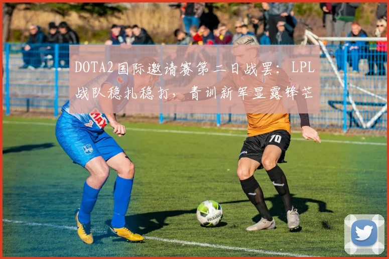 DOTA2国际邀请赛第二日战罢：LPL战队稳扎稳打，青训新军显露锋芒