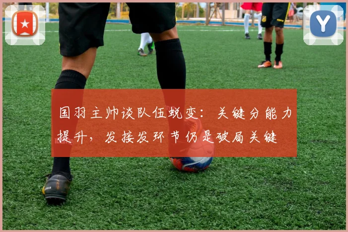 国羽主帅谈队伍蜕变：关键分能力提升，发接发环节仍是破局关键