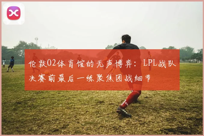 伦敦O2体育馆的无声博弈:LPL战队决赛前最后一练聚焦团战细节