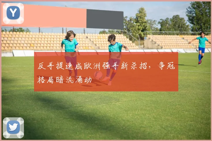 反手提速成欧洲强手新杀招,争冠格局暗流涌动