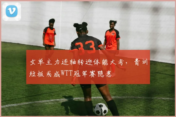 女单主力连轴转迎体能大考，青训短板或成WTT冠军赛隐患