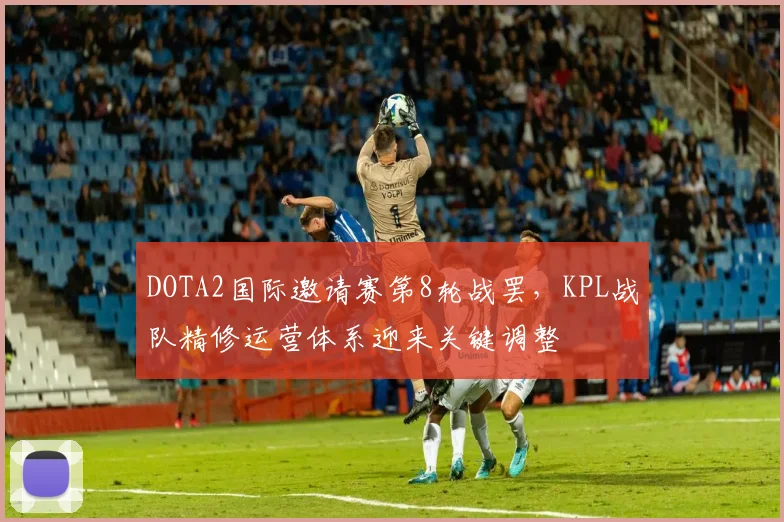 DOTA2国际邀请赛第8轮战罢，KPL战队精修运营体系迎来关键调整