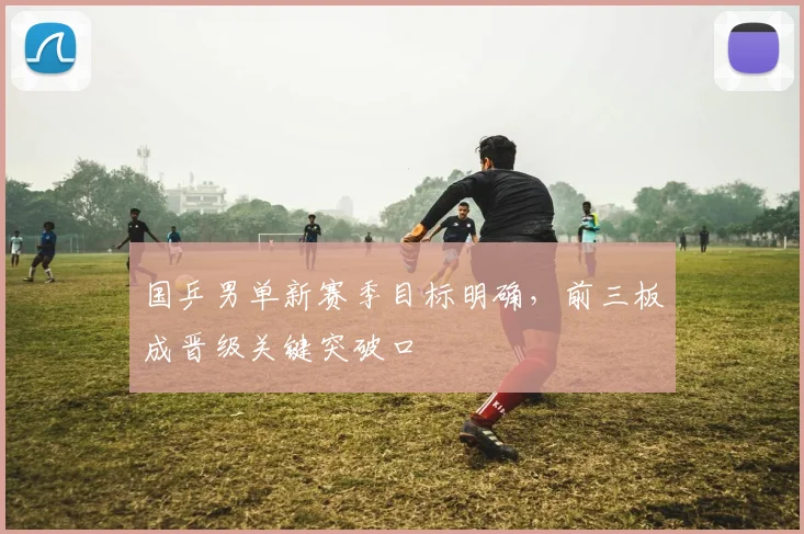 国乒男单新赛季目标明确，前三板成晋级关键突破口