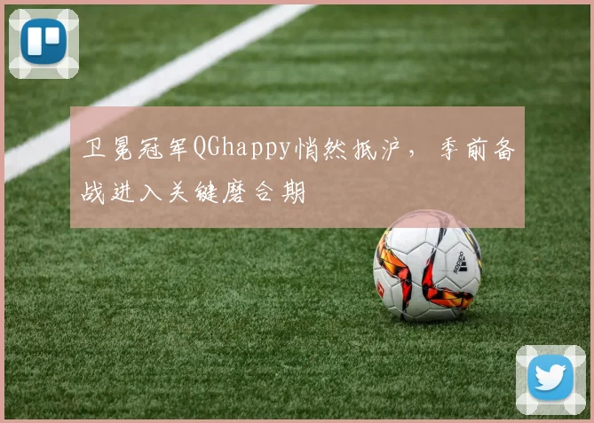 卫冕冠军QGhappy悄然抵沪，季前备战进入关键磨合期