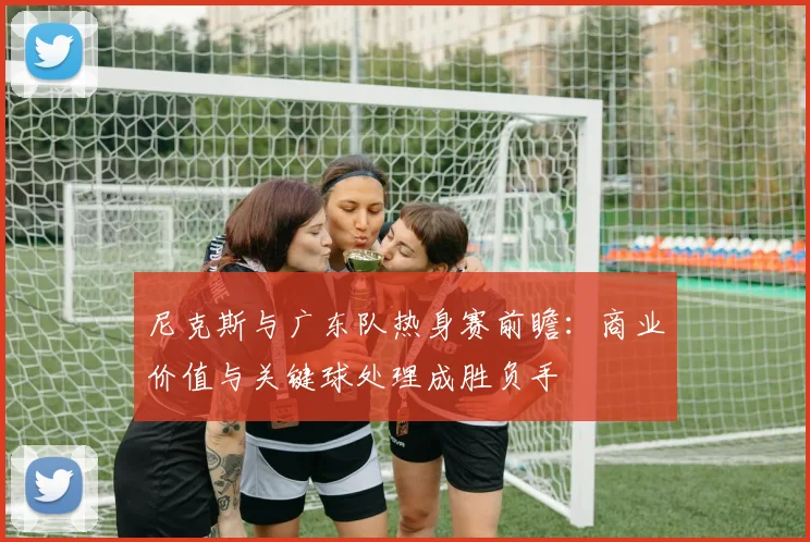 尼克斯与广东队热身赛前瞻：商业价值与关键球处理成胜负手