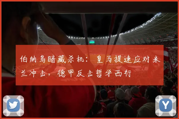 伯纳乌暗藏杀机:皇马提速应对米兰冲击,德甲反击哲学西行