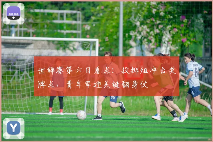 世锦赛第六日看点:投掷组冲击奖牌点,青年军迎关键翻身仗