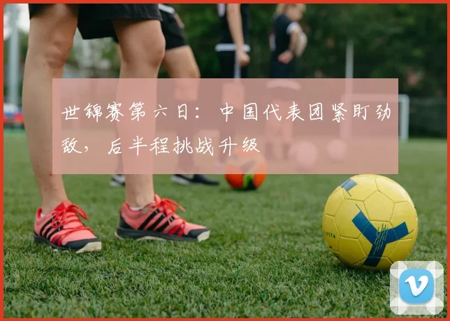 世锦赛第六日:中国代表团紧盯劲敌,后半程挑战升级