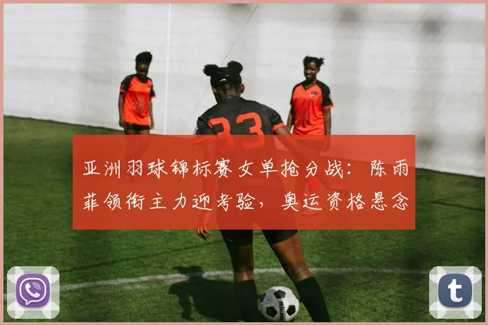 亚洲羽球锦标赛女单抢分战:陈雨菲领衔主力迎考验,奥运资格悬念加剧