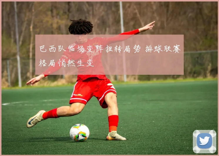 巴西队临场变阵扭转局势 排球联赛格局悄然生变