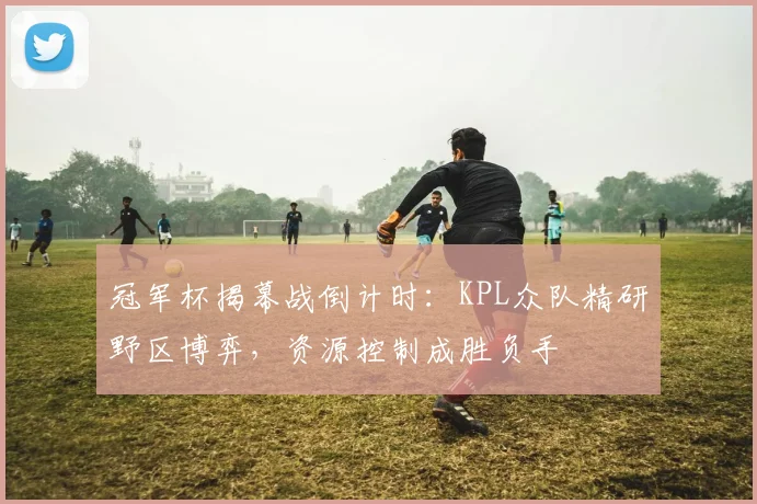 冠军杯揭幕战倒计时：KPL众队精研野区博弈，资源控制成胜负手