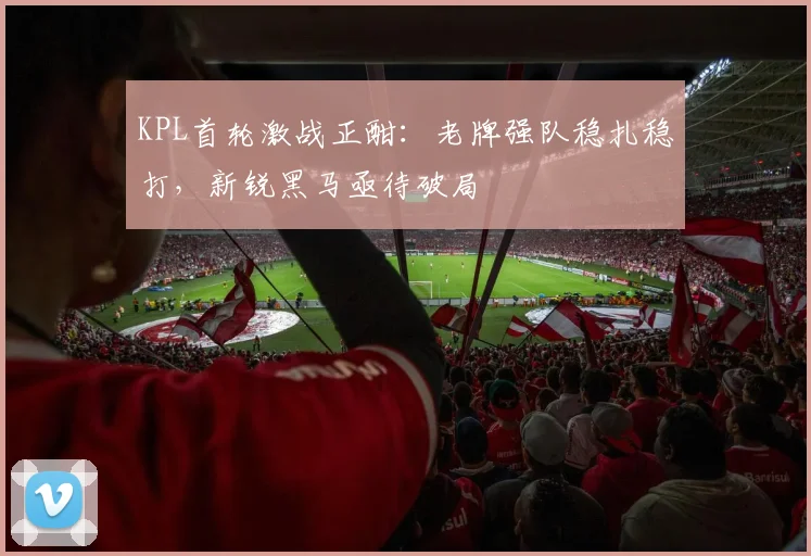 KPL首轮激战正酣：老牌强队稳扎稳打，新锐黑马亟待破局