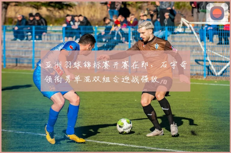亚洲羽球锦标赛开赛在即,石宇奇领衔男单混双组合迎战强敌